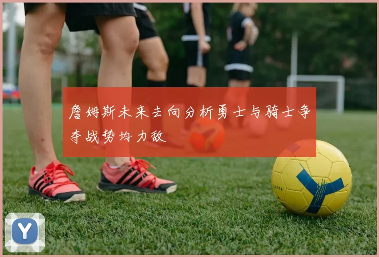 詹姆斯未来去向分析勇士与骑士争夺战势均力敌