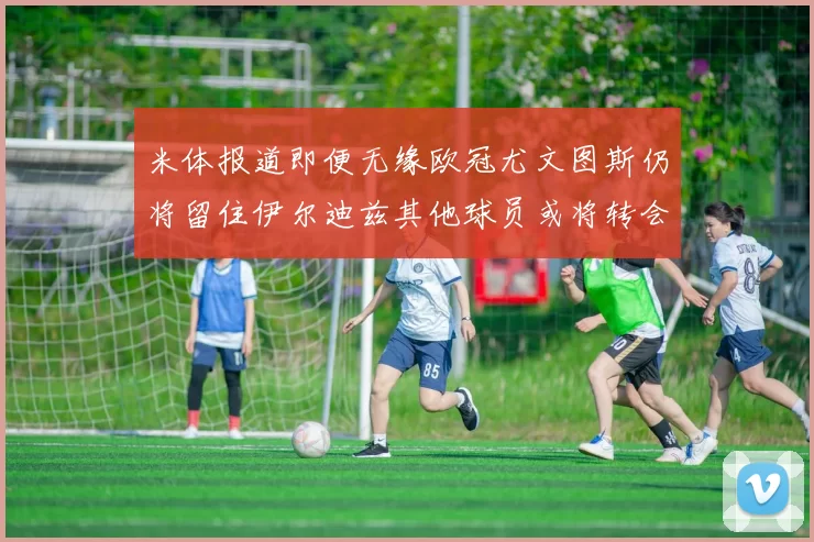 米体报道即便无缘欧冠尤文图斯仍将留住伊尔迪兹其他球员或将转会离队
