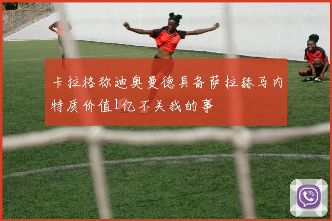 卡拉格称迪奥曼德具备萨拉赫马内特质价值1亿不关我的事