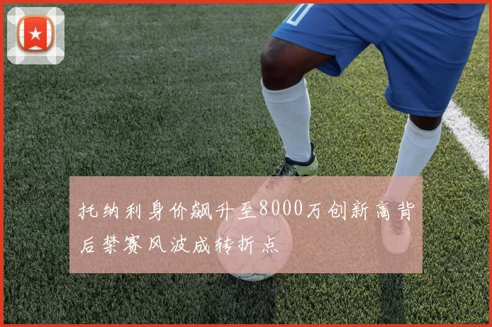 托纳利身价飙升至8000万创新高背后禁赛风波成转折点