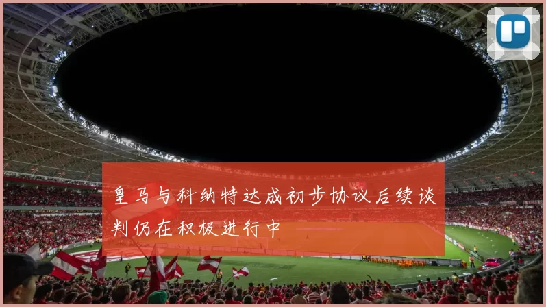 皇马与科纳特达成初步协议后续谈判仍在积极进行中