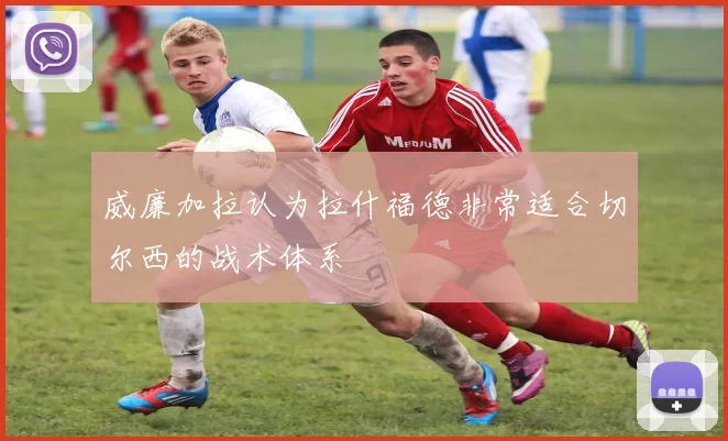 威廉加拉认为拉什福德非常适合切尔西的战术体系