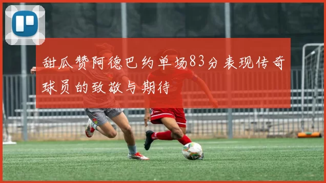甜瓜赞阿德巴约单场83分表现传奇球员的致敬与期待