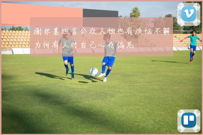 谢尔基坦言公众人物也有烦恼不解为何有人对自己心存偏见