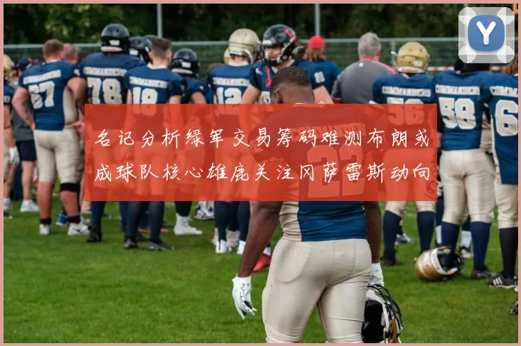 名记分析绿军交易筹码难测布朗或成球队核心雄鹿关注冈萨雷斯动向