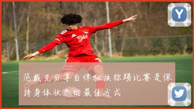 范戴克分享自律秘诀称踢比赛是保持身体状态的最佳方式