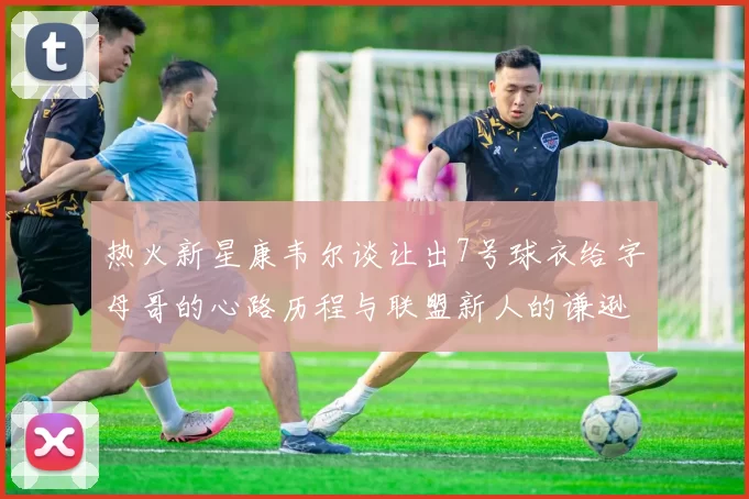热火新星康韦尔谈让出7号球衣给字母哥的心路历程与联盟新人的谦逊态度