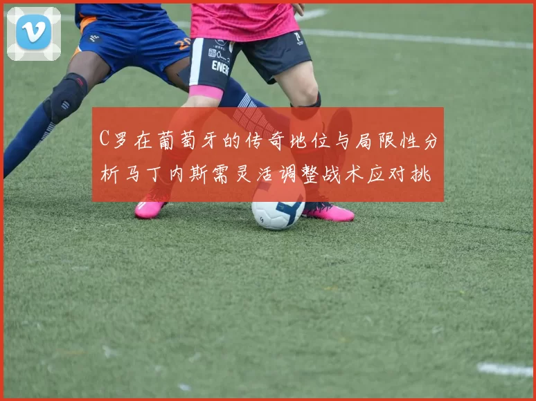 C罗在葡萄牙的传奇地位与局限性分析马丁内斯需灵活调整战术应对挑战