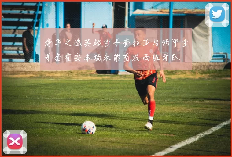 奢华之选英超金手套拉亚与西甲金手套霍安本场未能首发西班牙队