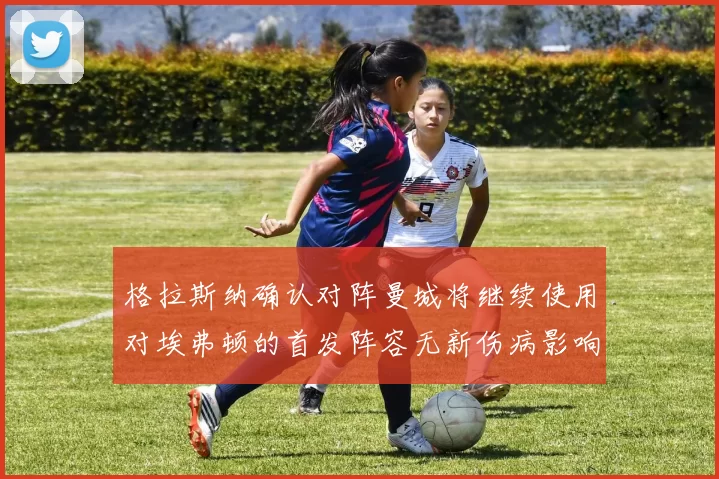 格拉斯纳确认对阵曼城将继续使用对埃弗顿的首发阵容无新伤病影响
