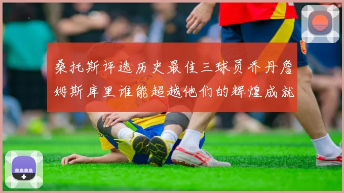 桑托斯评选历史最佳三球员乔丹詹姆斯库里谁能超越他们的辉煌成就