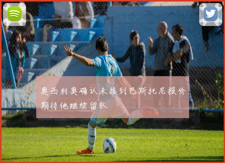 奥西利奥确认未接到巴斯托尼报价期待他继续留队