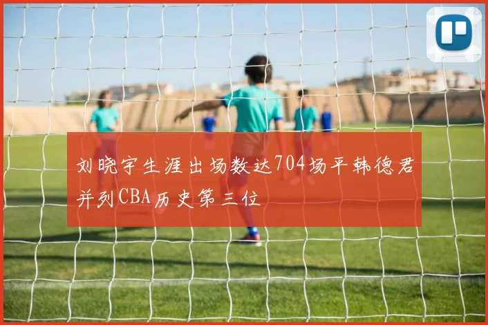刘晓宇生涯出场数达704场平韩德君并列CBA历史第三位