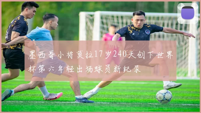 墨西哥小将莫拉17岁240天创下世界杯第六年轻出场球员新纪录