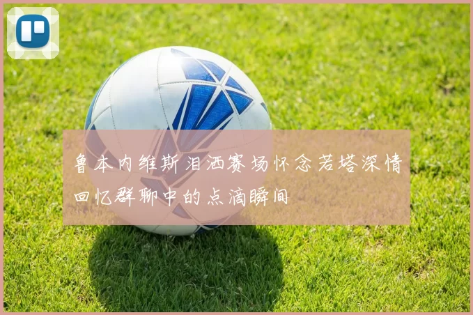 鲁本内维斯泪洒赛场怀念若塔深情回忆群聊中的点滴瞬间