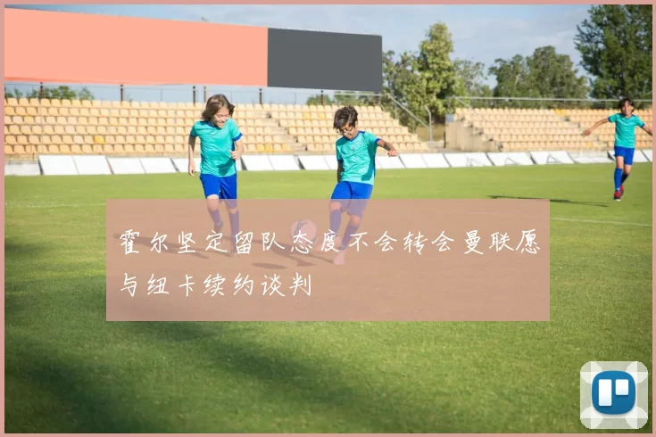霍尔坚定留队态度不会转会曼联愿与纽卡续约谈判