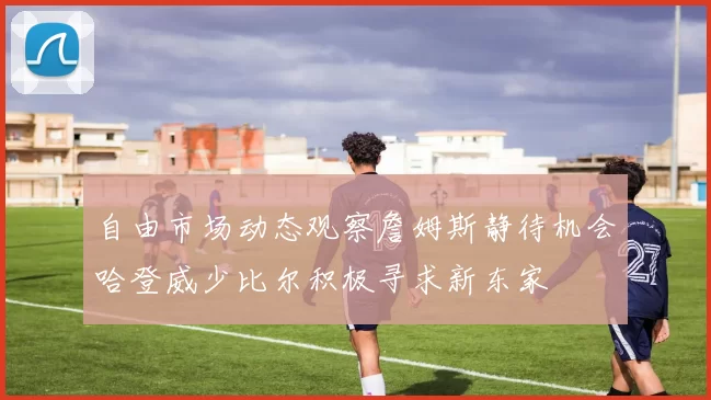 自由市场动态观察詹姆斯静待机会哈登威少比尔积极寻求新东家