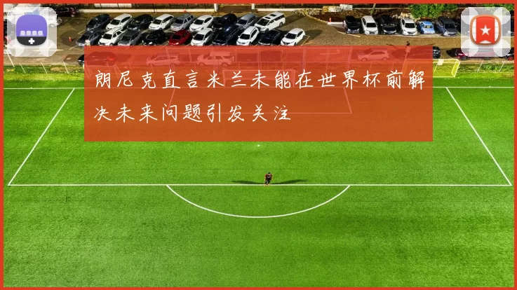 朗尼克直言米兰未能在世界杯前解决未来问题引发关注