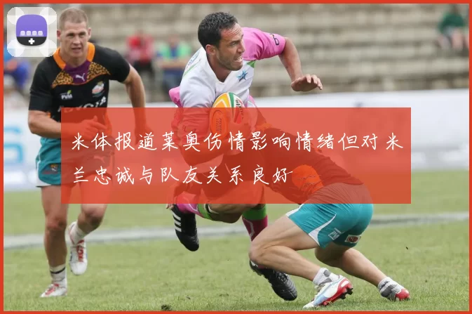 米体报道莱奥伤情影响情绪但对米兰忠诚与队友关系良好