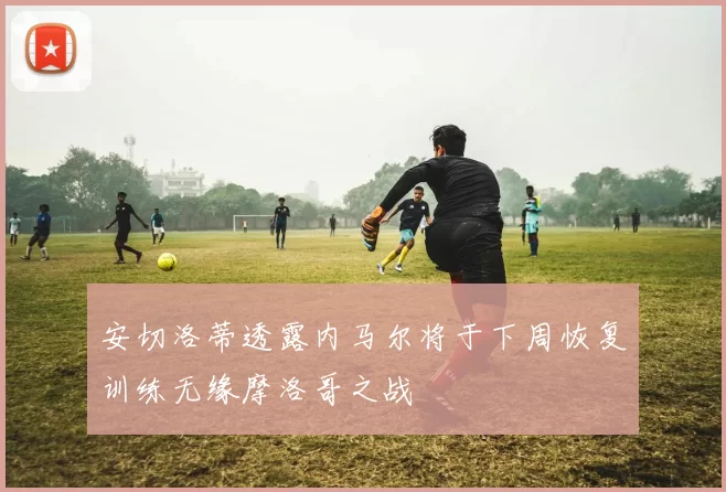 安切洛蒂透露内马尔将于下周恢复训练无缘摩洛哥之战