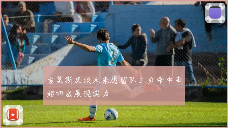 吉莱斯皮谈未来愿留队三分命中率超四成展现实力
