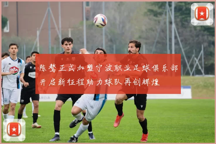 陈骜正式加盟宁波职业足球俱乐部开启新征程助力球队再创辉煌