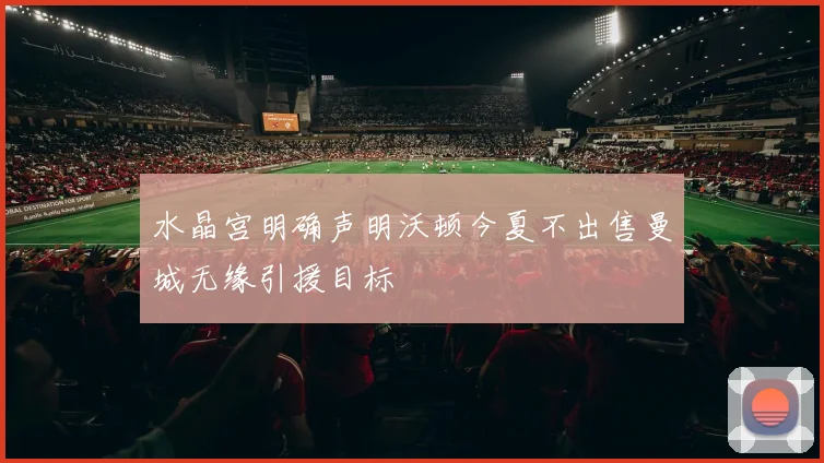 水晶宫明确声明沃顿今夏不出售曼城无缘引援目标