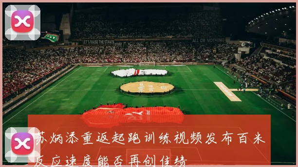 苏炳添重返起跑训练视频发布百米反应速度能否再创佳绩